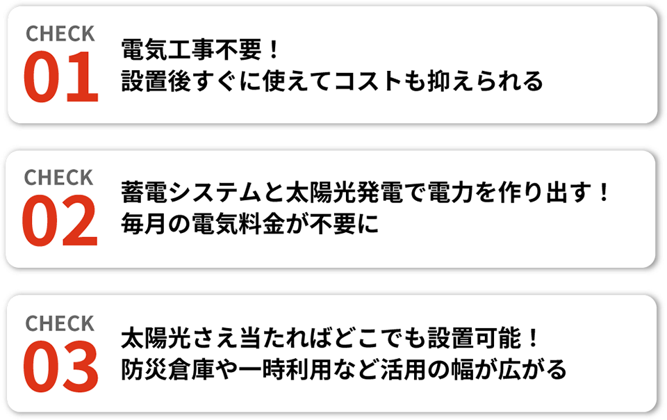 【CHECK01】電気工事不要！設置後すぐに使えてコストも抑えられる、【CHECK02】蓄電システムと太陽光発電で電力を作り出す！毎月の電気料金が不要に、【CHECK03】太陽光さえ当たればどこでも設置可能！防災倉庫や一時利用など活用の幅が広がる