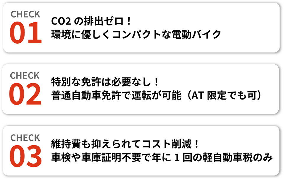 【CHECK01】CO2の排出ゼロ！環境に優しくコンパクトな電動バイク、【CHECK02】特別な免許は必要なし！普通自動車免許で運転が可能（AT限定でも可）、【CHECK03】維持費も抑えられてコスト削減！車検や車庫証明不要で年に1回の軽自動車税のみ